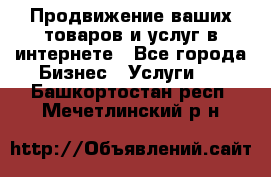 Продвижение ваших товаров и услуг в интернете - Все города Бизнес » Услуги   . Башкортостан респ.,Мечетлинский р-н